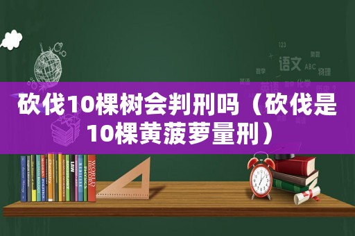 砍伐10棵樹會(huì)判刑嗎（砍伐是10棵黃菠蘿量刑）