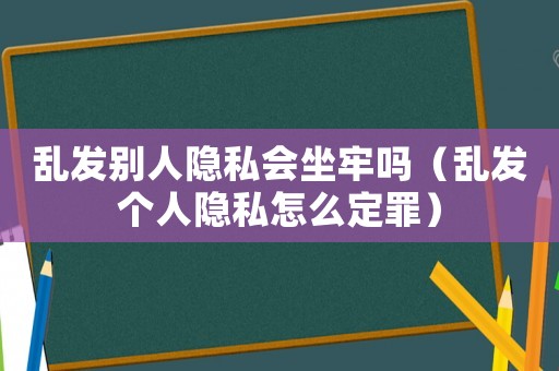亂發(fā)別人隱私會坐牢嗎（亂發(fā)個人隱私怎么定罪）