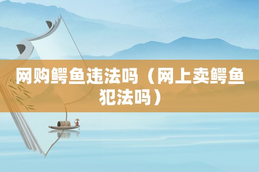 網(wǎng)購(gòu)鱷魚(yú)違法嗎（網(wǎng)上賣(mài)鱷魚(yú)犯法嗎）