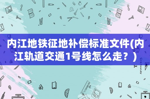 內江地鐵征地補償標準文件(內江軌道交通1號線怎么走？)
