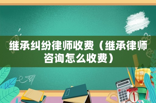 繼承糾紛律師收費（繼承律師咨詢怎么收費）