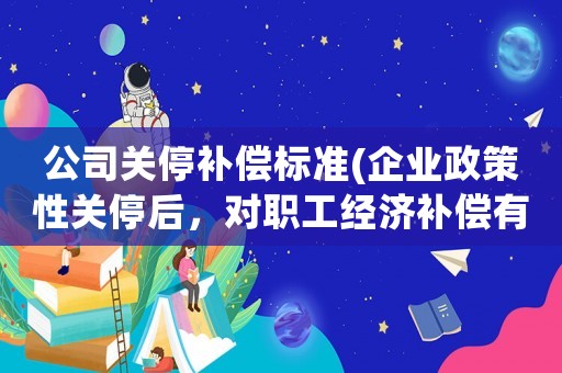 公司關(guān)停補(bǔ)償標(biāo)準(zhǔn)(企業(yè)政策性關(guān)停后，對職工經(jīng)濟(jì)補(bǔ)償有哪些規(guī)定和標(biāo)準(zhǔn)？)