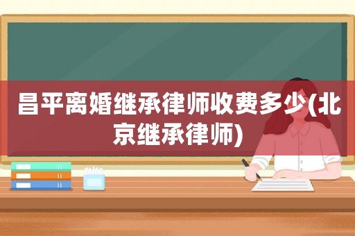 昌平離婚繼承律師收費多少(北京繼承律師)
