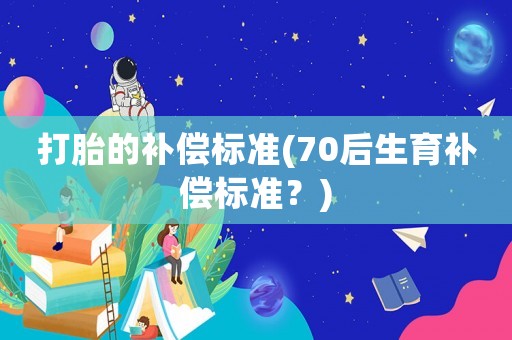 打胎的補(bǔ)償標(biāo)準(zhǔn)(70后生育補(bǔ)償標(biāo)準(zhǔn)？)