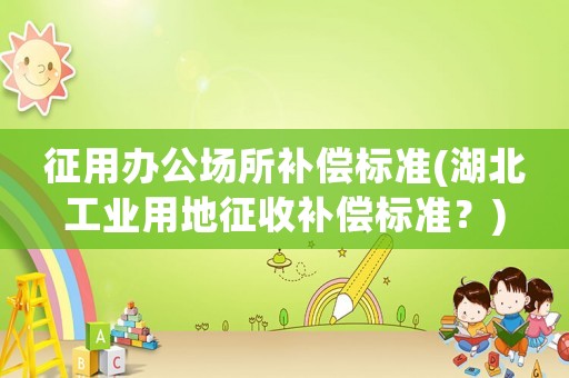 征用辦公場所補償標準(湖北工業(yè)用地征收補償標準？)