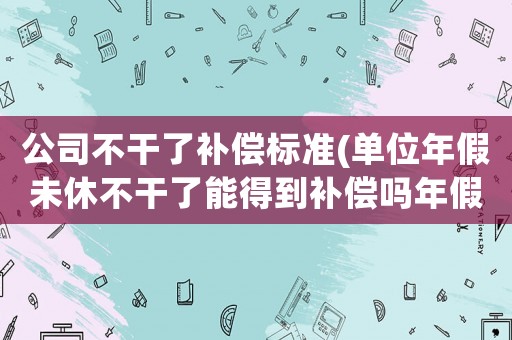 公司不干了補償標準(單位年假未休不干了能得到補償嗎年假是5天有補償?shù)脑捲趺从嬎悖?