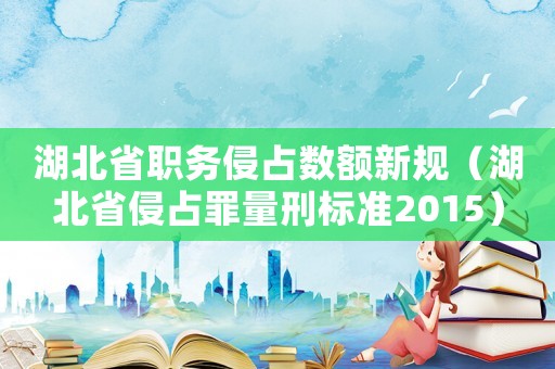 湖北省職務(wù)侵占數(shù)額新規(guī)（湖北省侵占罪量刑標(biāo)準(zhǔn)2015）