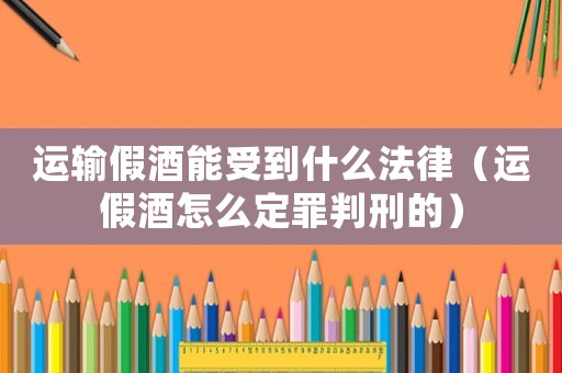 運(yùn)輸假酒能受到什么法律（運(yùn)假酒怎么定罪判刑的）