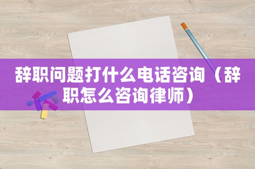 辭職問題打什么電話咨詢（辭職怎么咨詢律師）