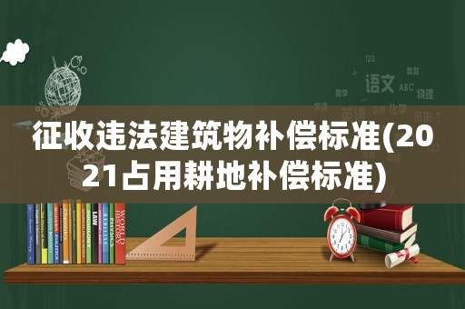 征收違法建筑物補償標(biāo)準(zhǔn)(2021占用耕地補償標(biāo)準(zhǔn))
