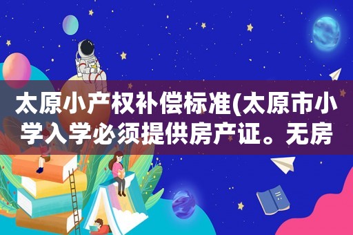 太原小產(chǎn)權(quán)補(bǔ)償標(biāo)準(zhǔn)(太原市小學(xué)入學(xué)必須提供房產(chǎn)證。無房產(chǎn)證怎么辦是否是變相收取贊助費(fèi)明說啊)