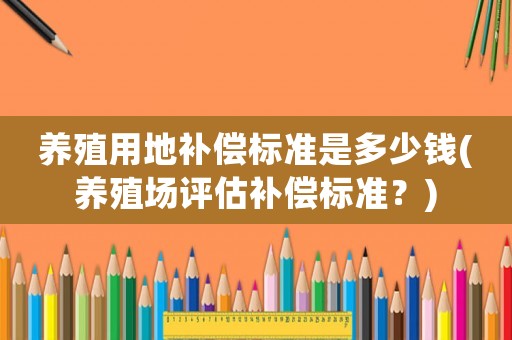 養(yǎng)殖用地補(bǔ)償標(biāo)準(zhǔn)是多少錢(qián)(養(yǎng)殖場(chǎng)評(píng)估補(bǔ)償標(biāo)準(zhǔn)？)