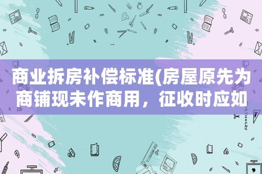 商業(yè)拆房補(bǔ)償標(biāo)準(zhǔn)(房屋原先為商鋪現(xiàn)未作商用，征收時(shí)應(yīng)如何補(bǔ)償？)