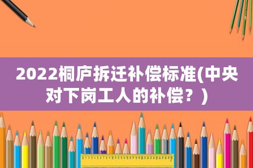 2022桐廬拆遷補(bǔ)償標(biāo)準(zhǔn)(中央對(duì)下崗工人的補(bǔ)償？)