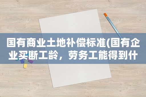 國有商業(yè)土地補償標準(國有企業(yè)買斷工齡，勞務工能得到什么補償)