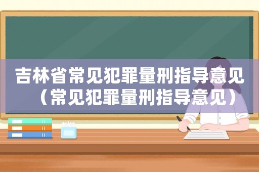 吉林省常見犯罪量刑指導(dǎo)意見（常見犯罪量刑指導(dǎo)意見）