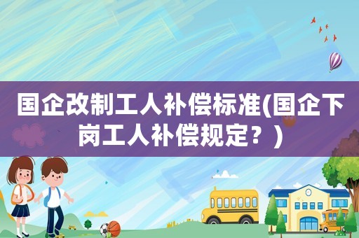 國企改制工人補償標準(國企下崗工人補償規(guī)定？)