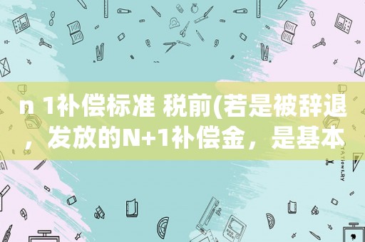 n 1補償標準 稅前(若是被辭退，發(fā)放的N+1補償金，是基本工資，還是稅前實發(fā)工資？)