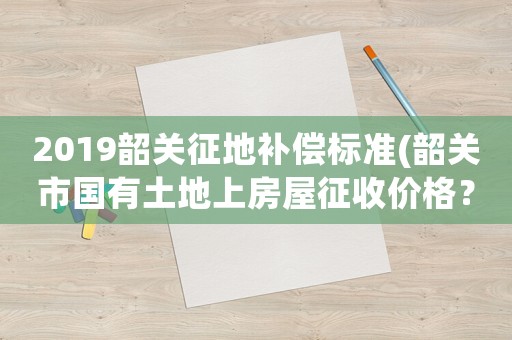 2019韶關(guān)征地補(bǔ)償標(biāo)準(zhǔn)(韶關(guān)市國(guó)有土地上房屋征收價(jià)格？)