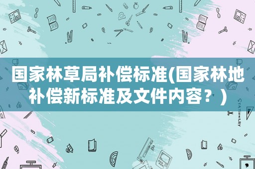 國(guó)家林草局補(bǔ)償標(biāo)準(zhǔn)(國(guó)家林地補(bǔ)償新標(biāo)準(zhǔn)及文件內(nèi)容？)