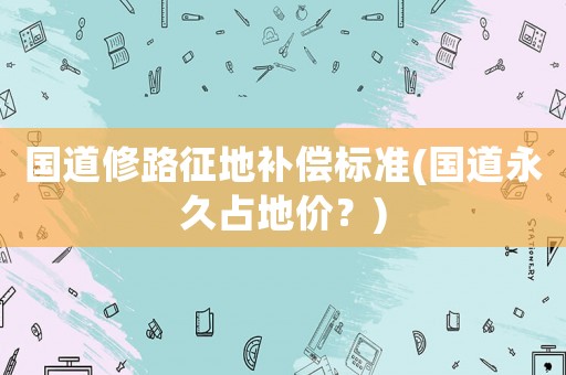 國道修路征地補(bǔ)償標(biāo)準(zhǔn)(國道永久占地價(jià)？)
