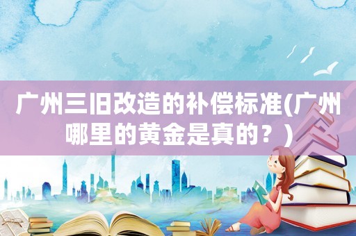廣州三舊改造的補償標準(廣州哪里的黃金是真的？)