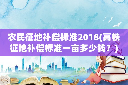 農(nóng)民征地補(bǔ)償標(biāo)準(zhǔn)2018(高鐵征地補(bǔ)償標(biāo)準(zhǔn)一畝多少錢？)