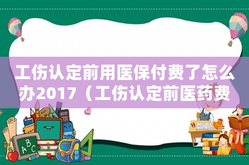 工傷認(rèn)定前用醫(yī)保付費(fèi)了怎么辦2017（工傷認(rèn)定前醫(yī)藥費(fèi)誰付）