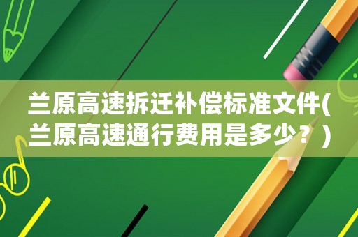 蘭原高速拆遷補(bǔ)償標(biāo)準(zhǔn)文件(蘭原高速通行費(fèi)用是多少？)