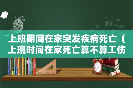 上班期間在家突發(fā)疾病死亡（上班時(shí)間在家死亡算不算工傷）