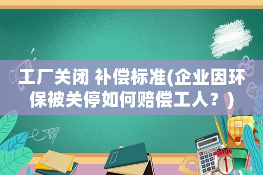 工廠關(guān)閉 補償標準(企業(yè)因環(huán)保被關(guān)停如何賠償工人？)