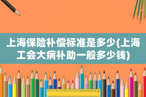 上海保險(xiǎn)補(bǔ)償標(biāo)準(zhǔn)是多少(上海工會(huì)大病補(bǔ)助一般多少錢)