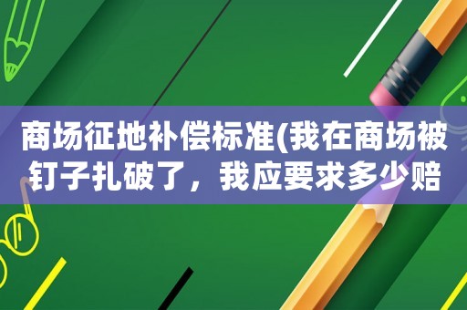 商場(chǎng)征地補(bǔ)償標(biāo)準(zhǔn)(我在商場(chǎng)被釘子扎破了，我應(yīng)要求多少賠償？)