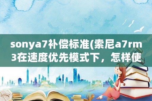 sonya7補償標(biāo)準(zhǔn)(索尼a7rm3在速度優(yōu)先模式下，怎樣使用曝光補償)