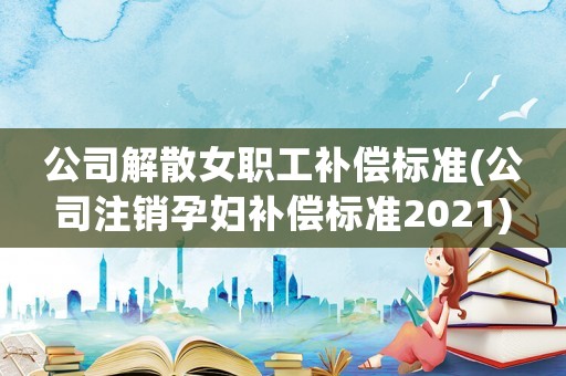 公司解散女職工補償標準(公司注銷孕婦補償標準2021)