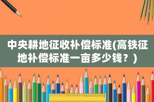 中央耕地征收補(bǔ)償標(biāo)準(zhǔn)(高鐵征地補(bǔ)償標(biāo)準(zhǔn)一畝多少錢？)