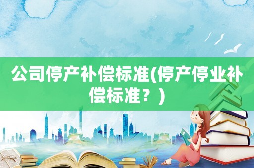 公司停產(chǎn)補(bǔ)償標(biāo)準(zhǔn)(停產(chǎn)停業(yè)補(bǔ)償標(biāo)準(zhǔn)？)