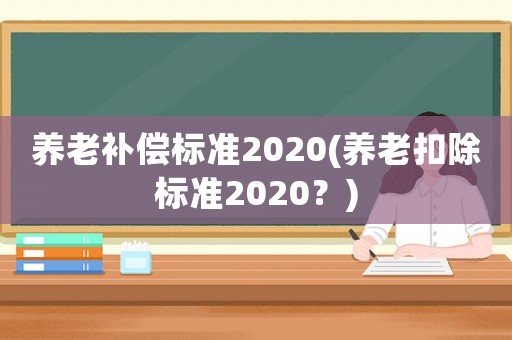 養(yǎng)老補償標準2020(養(yǎng)老扣除標準2020？)