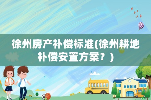 徐州房產(chǎn)補(bǔ)償標(biāo)準(zhǔn)(徐州耕地補(bǔ)償安置方案？)