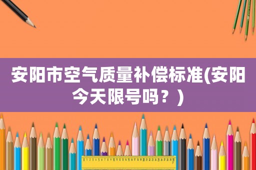 安陽市空氣質(zhì)量補(bǔ)償標(biāo)準(zhǔn)(安陽今天限號嗎？)