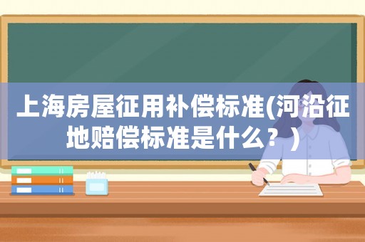 上海房屋征用補(bǔ)償標(biāo)準(zhǔn)(河沿征地賠償標(biāo)準(zhǔn)是什么？)