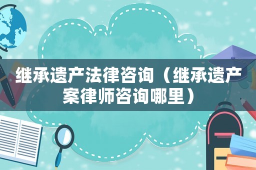 繼承遺產(chǎn)法律咨詢（繼承遺產(chǎn)案律師咨詢哪里）