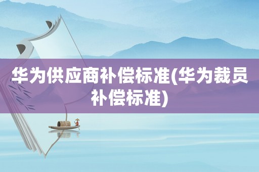 華為供應商補償標準(華為裁員補償標準)