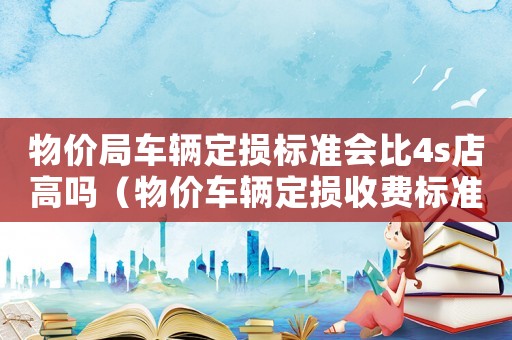 物價(jià)局車輛定損標(biāo)準(zhǔn)會比4s店高嗎（物價(jià)車輛定損收費(fèi)標(biāo)準(zhǔn)）