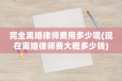 完全離婚律師費(fèi)用多少呢(現(xiàn)在離婚律師費(fèi)大概多少錢(qián))