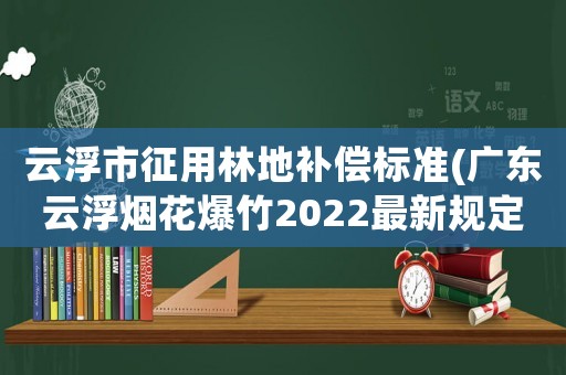 云浮市征用林地補償標準(廣東云浮煙花爆竹2022最新規(guī)定)