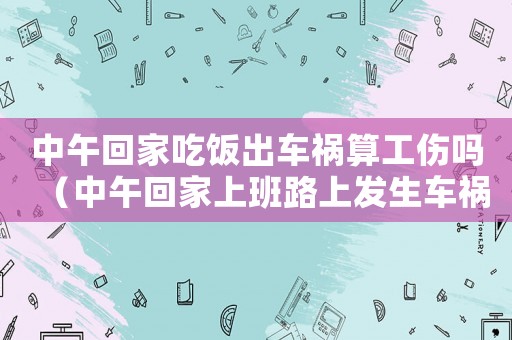 中午回家吃飯出車禍算工傷嗎（中午回家上班路上發(fā)生車禍算工傷嗎）