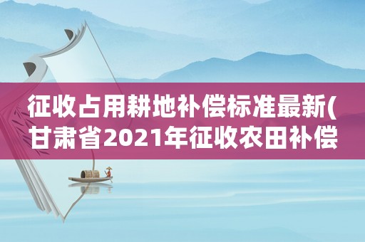 征收占用耕地補償標準最新(甘肅省2021年征收農田補償標準)