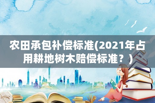 農田承包補償標準(2021年占用耕地樹木賠償標準？)