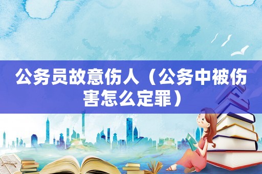 公務(wù)員故意傷人（公務(wù)中被傷害怎么定罪）